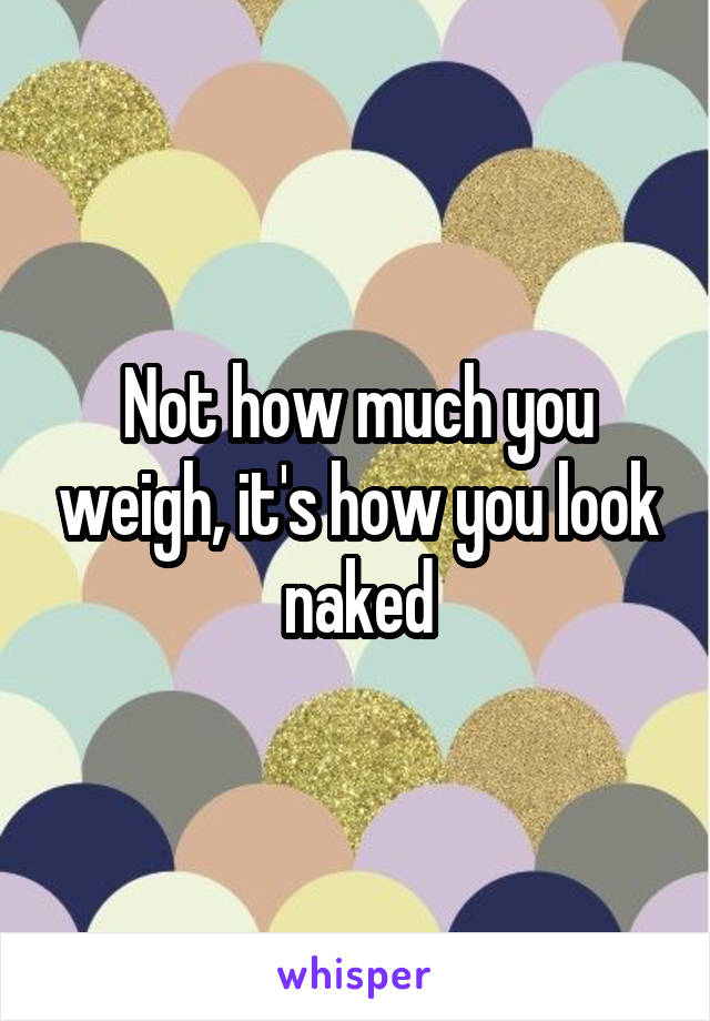 Not how much you weigh, it's how you look naked