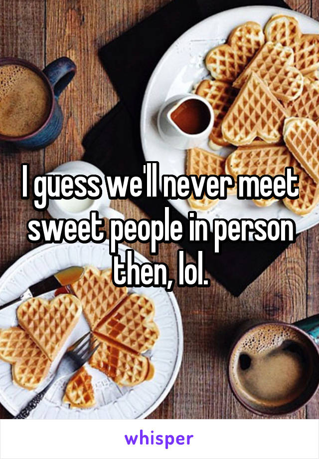 I guess we'll never meet sweet people in person then, lol.