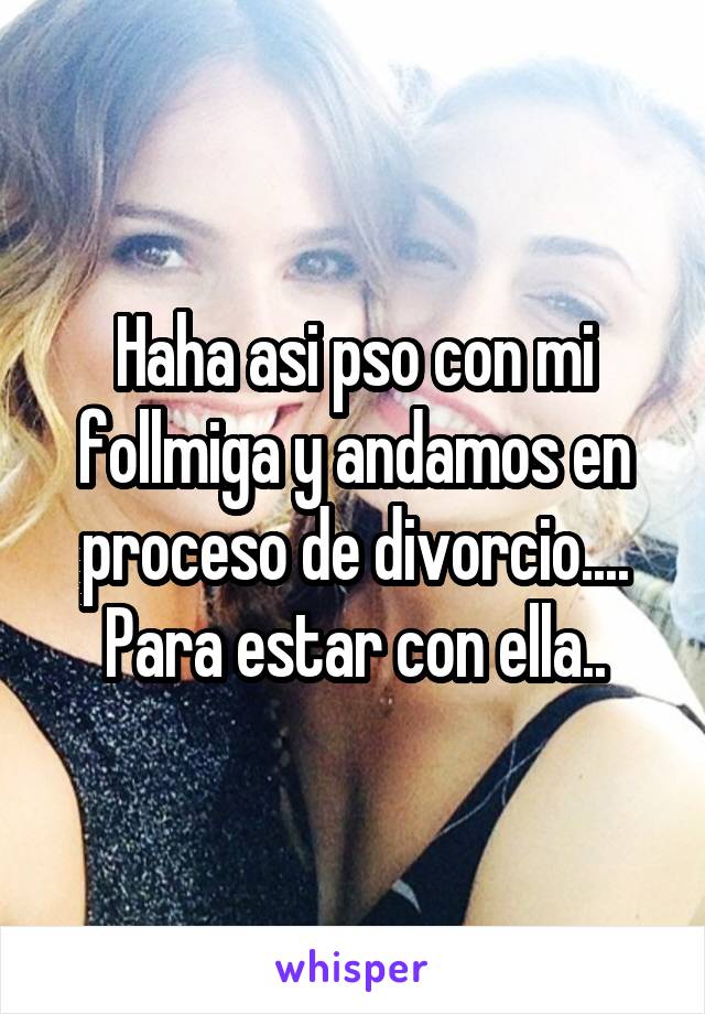 Haha asi pso con mi follmiga y andamos en proceso de divorcio.... Para estar con ella..