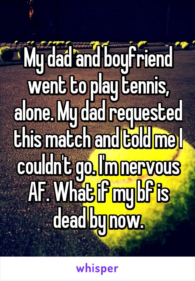 My dad and boyfriend went to play tennis, alone. My dad requested this match and told me I couldn't go. I'm nervous AF. What if my bf is dead by now.