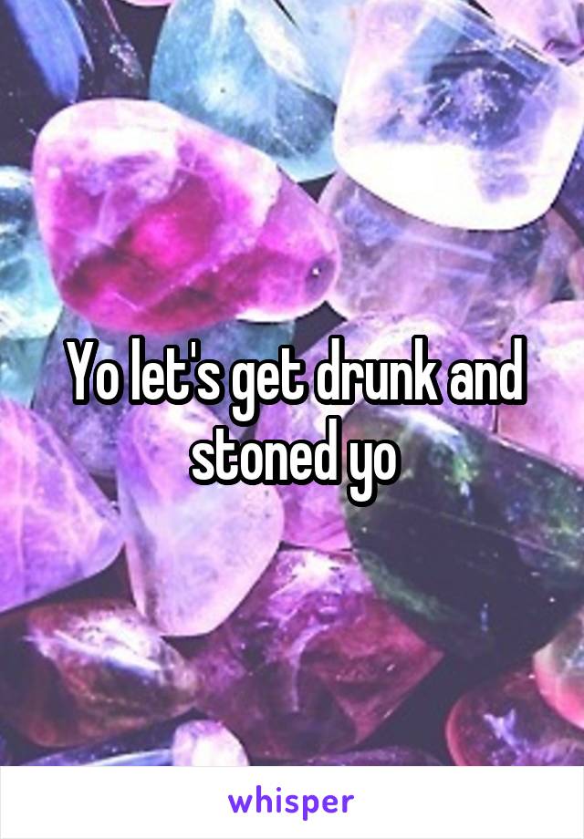 Yo let's get drunk and stoned yo