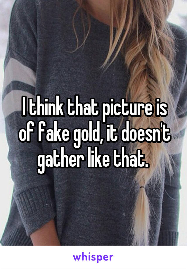 I think that picture is of fake gold, it doesn't gather like that. 