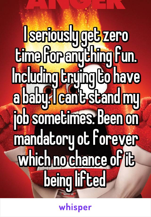 I seriously get zero time for anything fun. Including trying to have a baby. I can't stand my job sometimes. Been on mandatory ot forever which no chance of it being lifted 