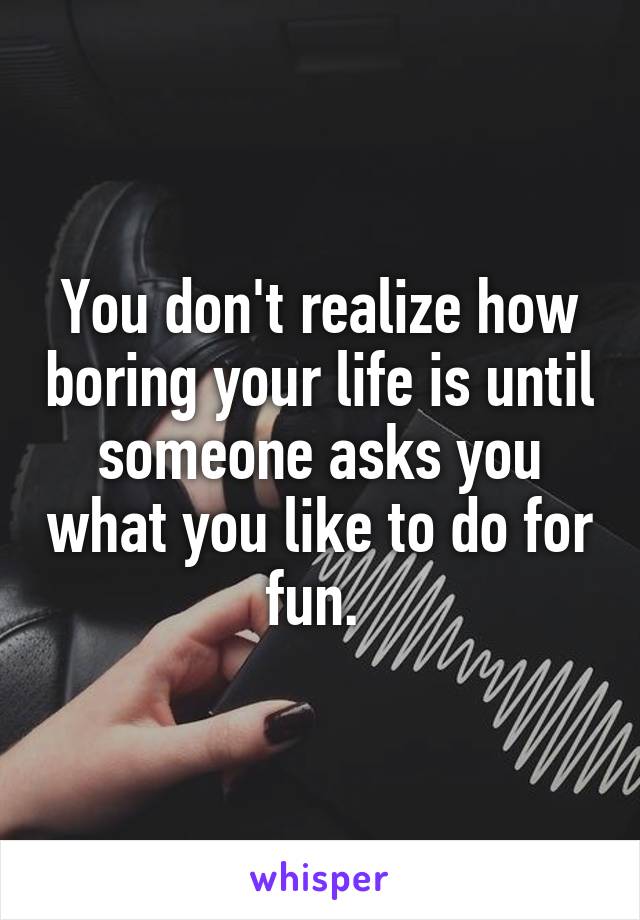 You don't realize how boring your life is until someone asks you what you like to do for fun. 