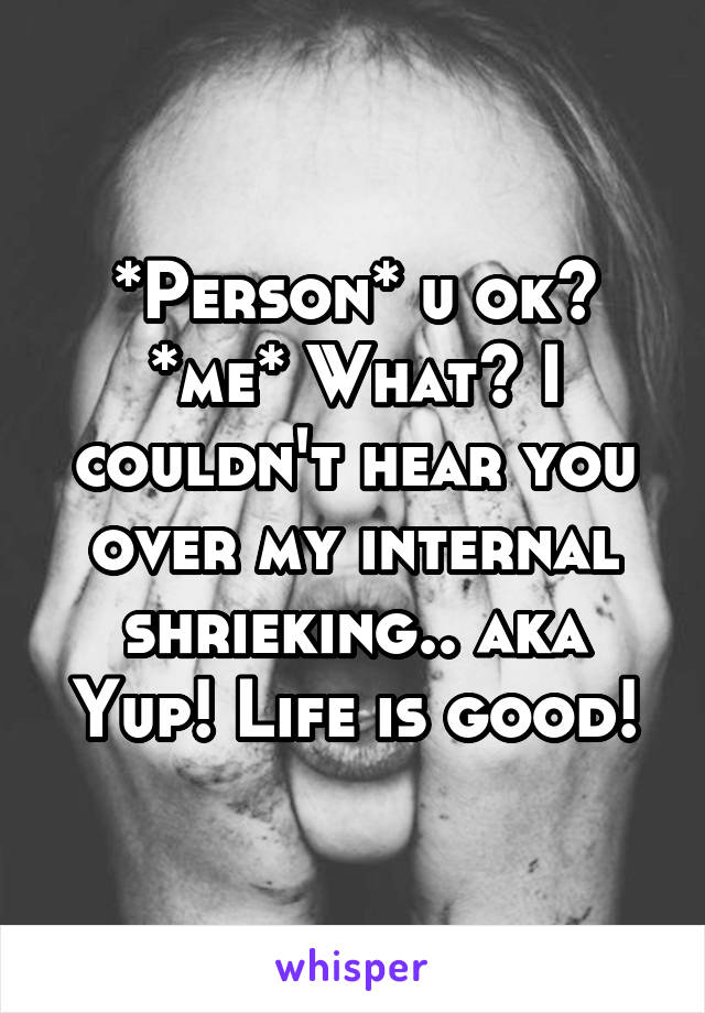 *Person* u ok?
*me* What? I couldn't hear you over my internal shrieking.. aka Yup! Life is good!