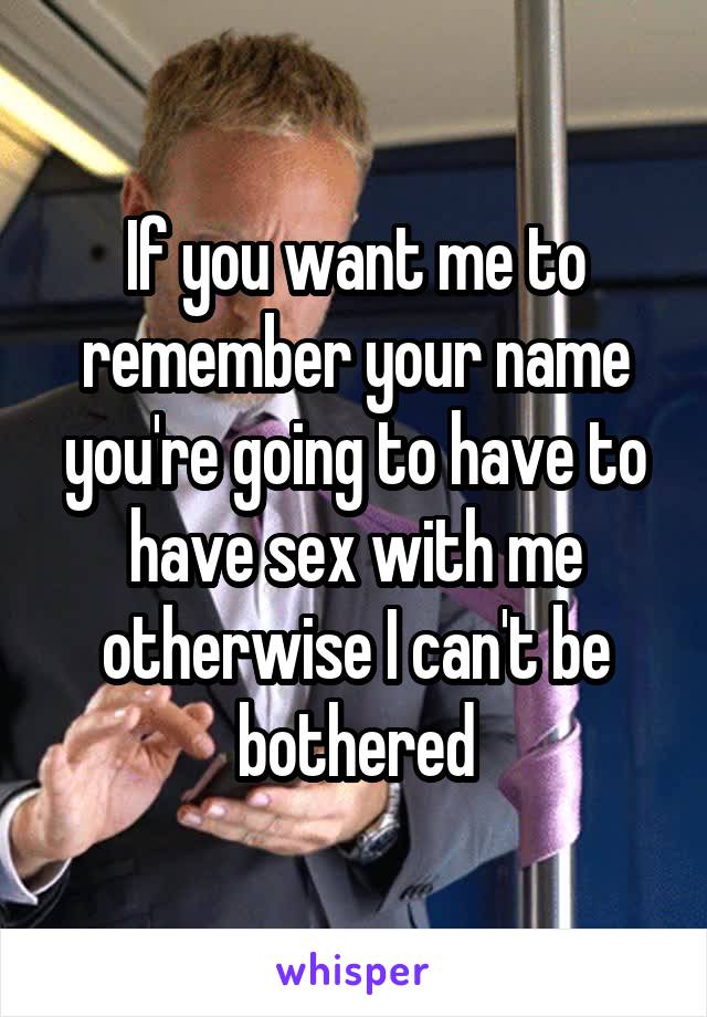 If you want me to remember your name you're going to have to have sex with me otherwise I can't be bothered