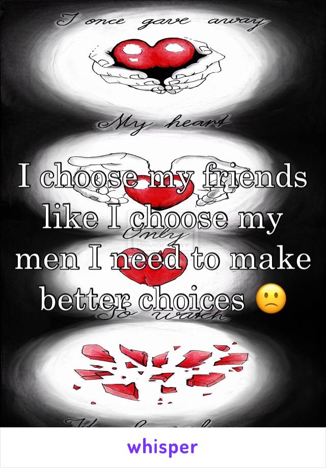 I choose my friends like I choose my men I need to make better choices 🙁