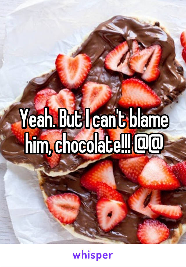 Yeah. But I can't blame him, chocolate!!! @@