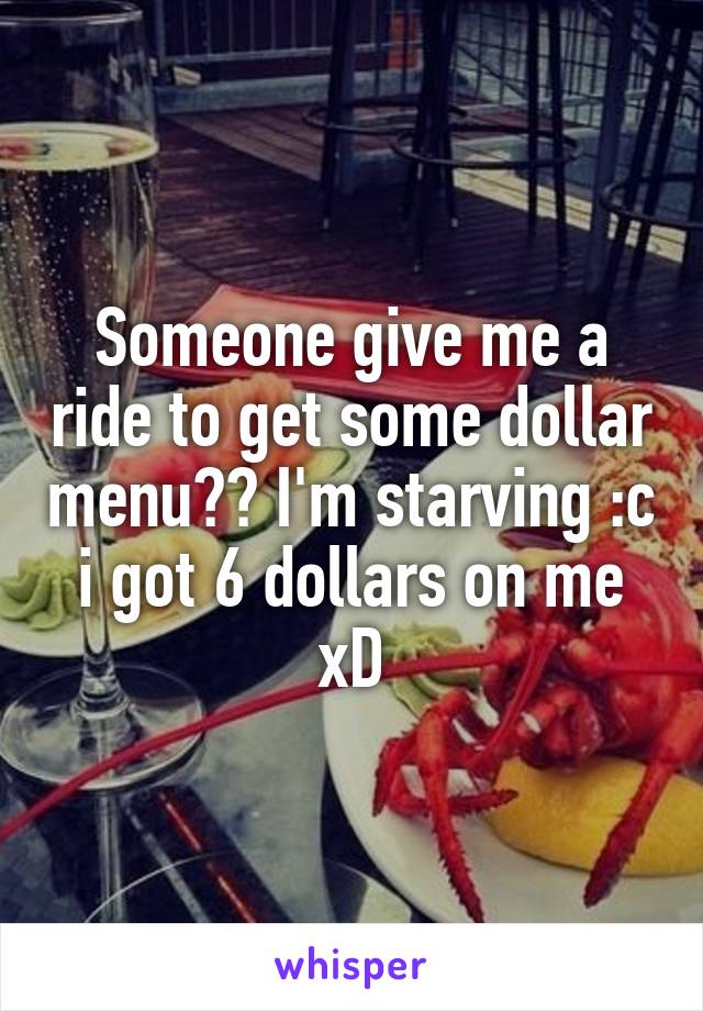 Someone give me a ride to get some dollar menu?? I'm starving :c i got 6 dollars on me xD