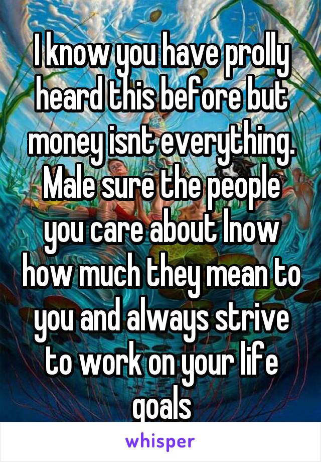 I know you have prolly heard this before but money isnt everything. Male sure the people you care about lnow how much they mean to you and always strive to work on your life goals