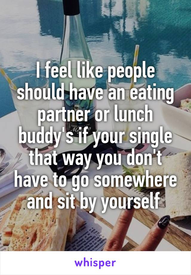 I feel like people should have an eating partner or lunch buddy's if your single that way you don't have to go somewhere and sit by yourself 