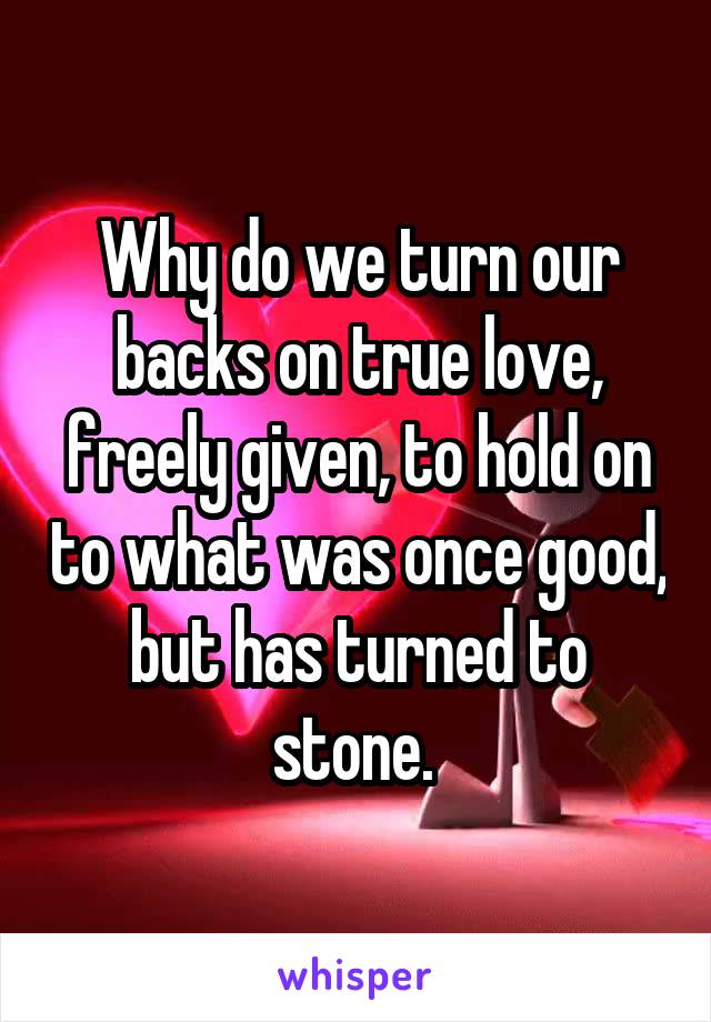 Why do we turn our backs on true love, freely given, to hold on to what was once good, but has turned to stone. 