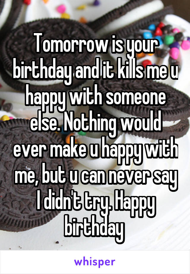 Tomorrow is your birthday and it kills me u happy with someone else. Nothing would ever make u happy with me, but u can never say I didn't try. Happy birthday 