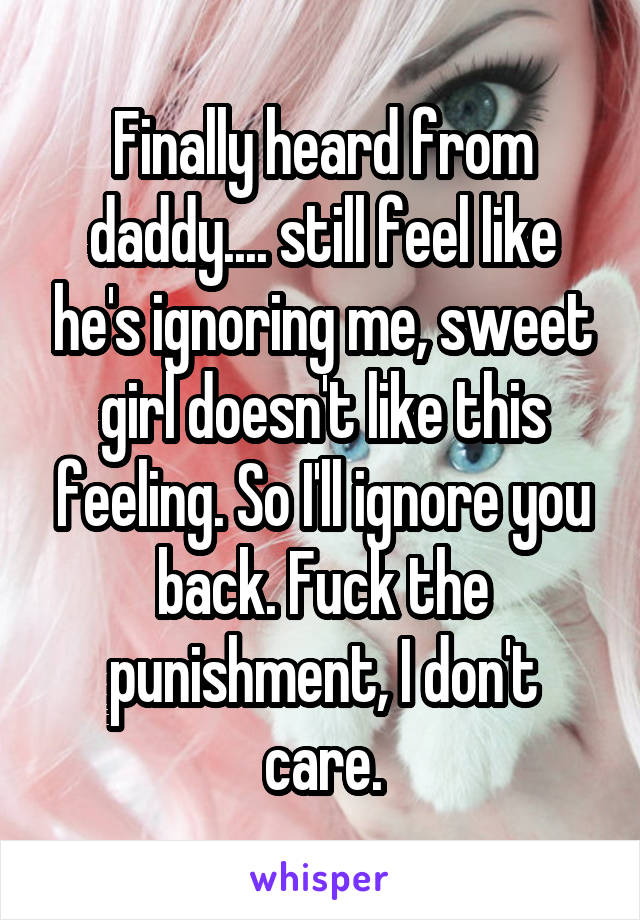 Finally heard from daddy.... still feel like he's ignoring me, sweet girl doesn't like this feeling. So I'll ignore you back. Fuck the punishment, I don't care.