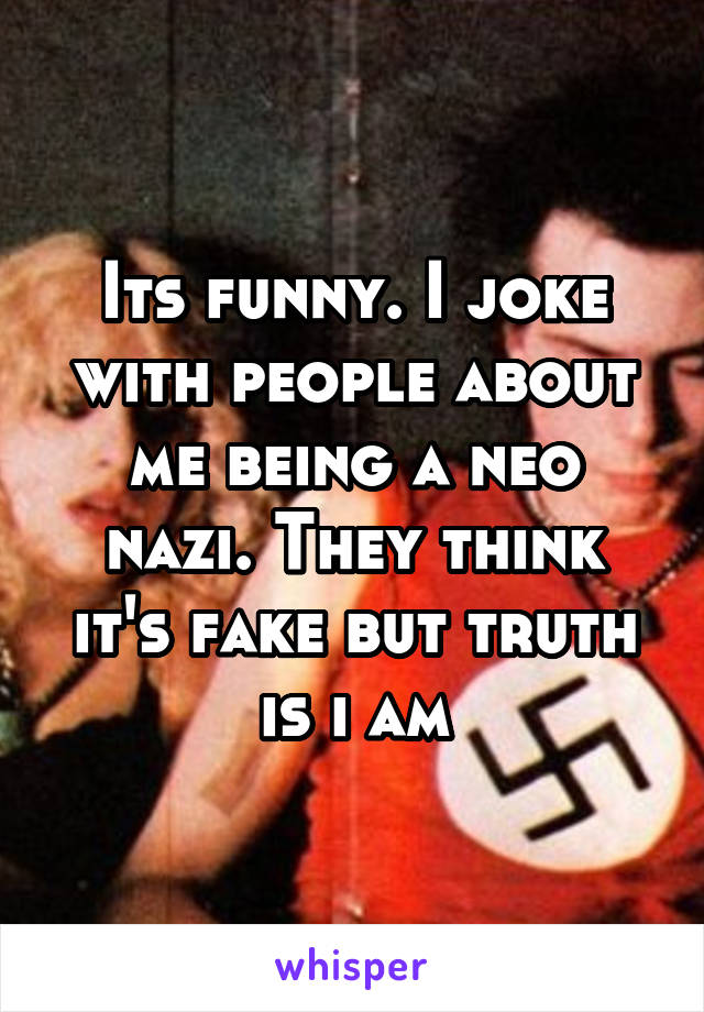 Its funny. I joke with people about me being a neo nazi. They think it's fake but truth is i am