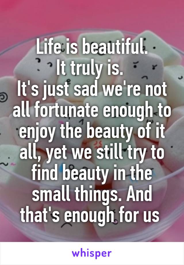 Life is beautiful.
It truly is. 
It's just sad we're not all fortunate enough to enjoy the beauty of it all, yet we still try to find beauty in the small things. And that's enough for us 