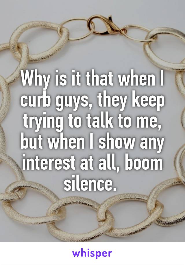 Why is it that when I curb guys, they keep trying to talk to me, but when I show any interest at all, boom silence. 