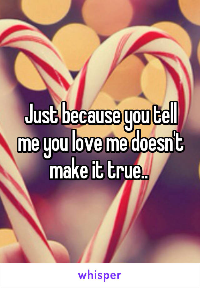 Just because you tell me you love me doesn't make it true.. 