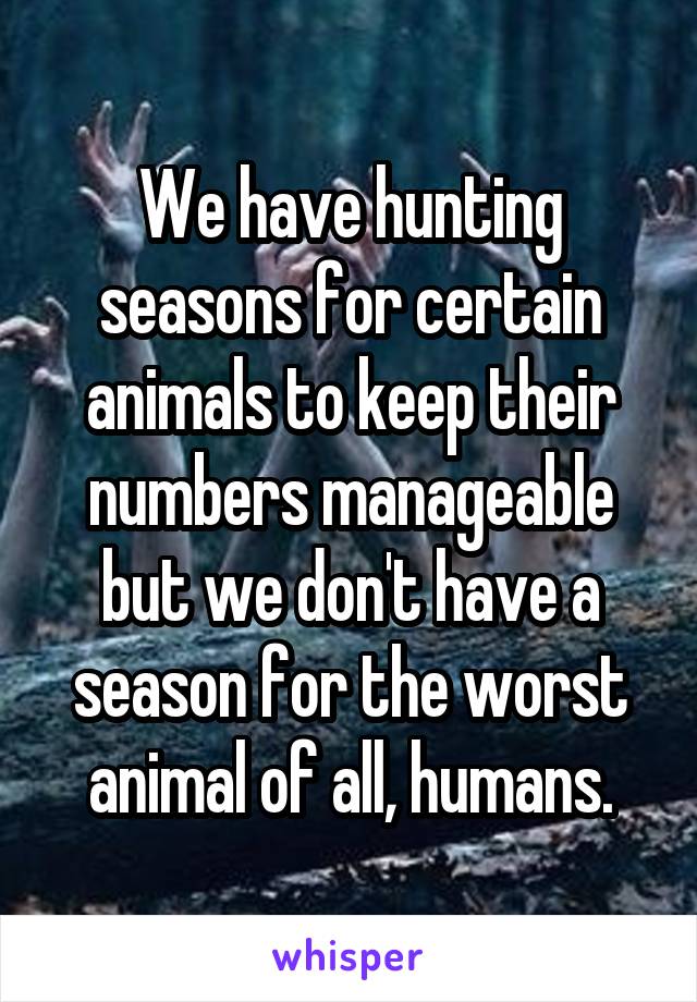 We have hunting seasons for certain animals to keep their numbers manageable but we don't have a season for the worst animal of all, humans.