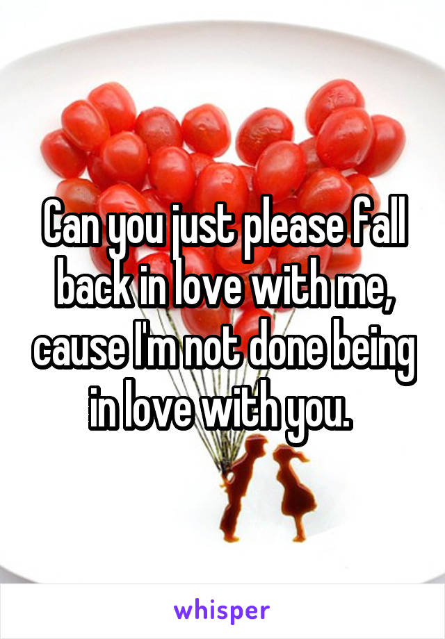 Can you just please fall back in love with me, cause I'm not done being in love with you. 