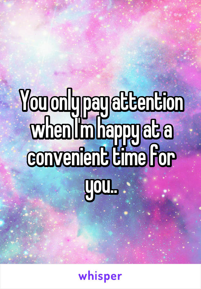 You only pay attention when I'm happy at a convenient time for you..