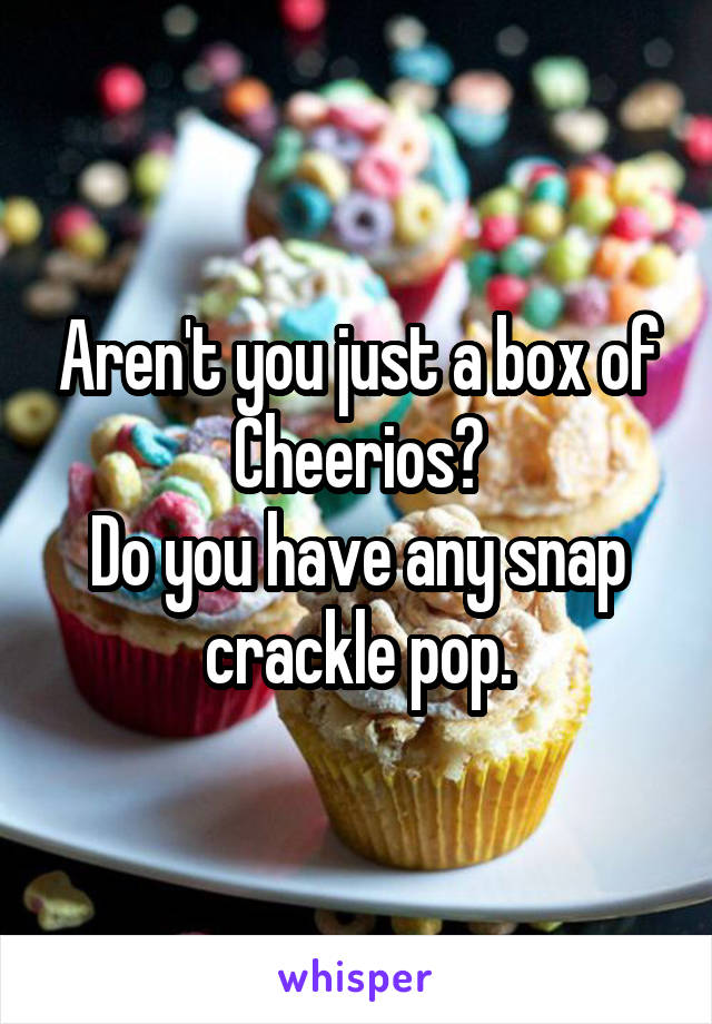 Aren't you just a box of Cheerios?
Do you have any snap crackle pop.