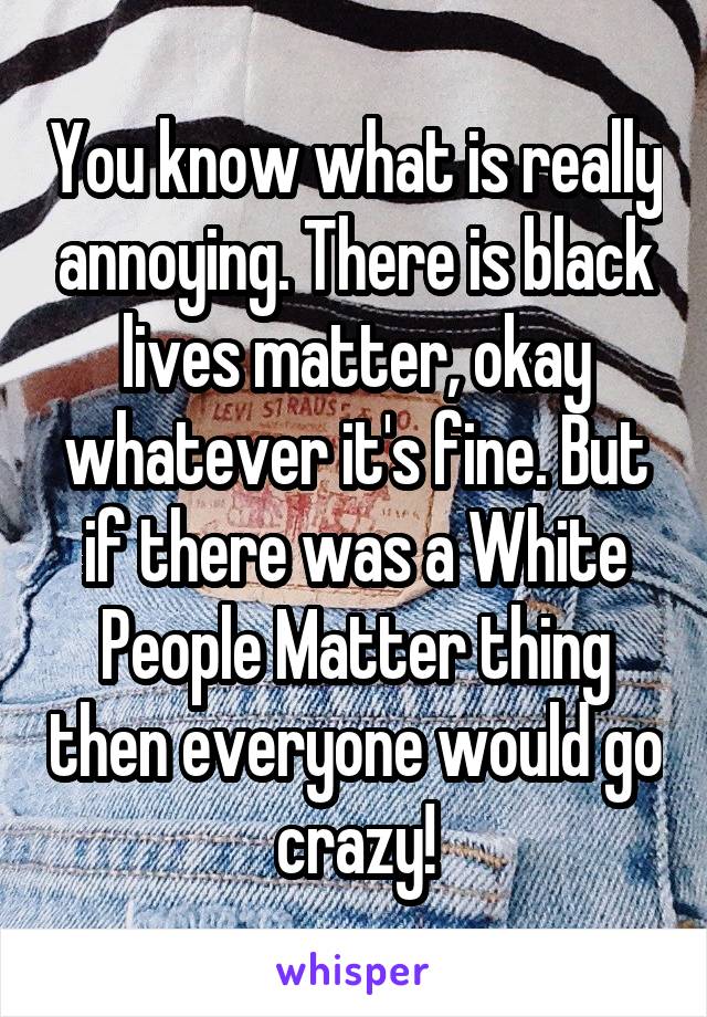 You know what is really annoying. There is black lives matter, okay whatever it's fine. But if there was a White People Matter thing then everyone would go crazy!