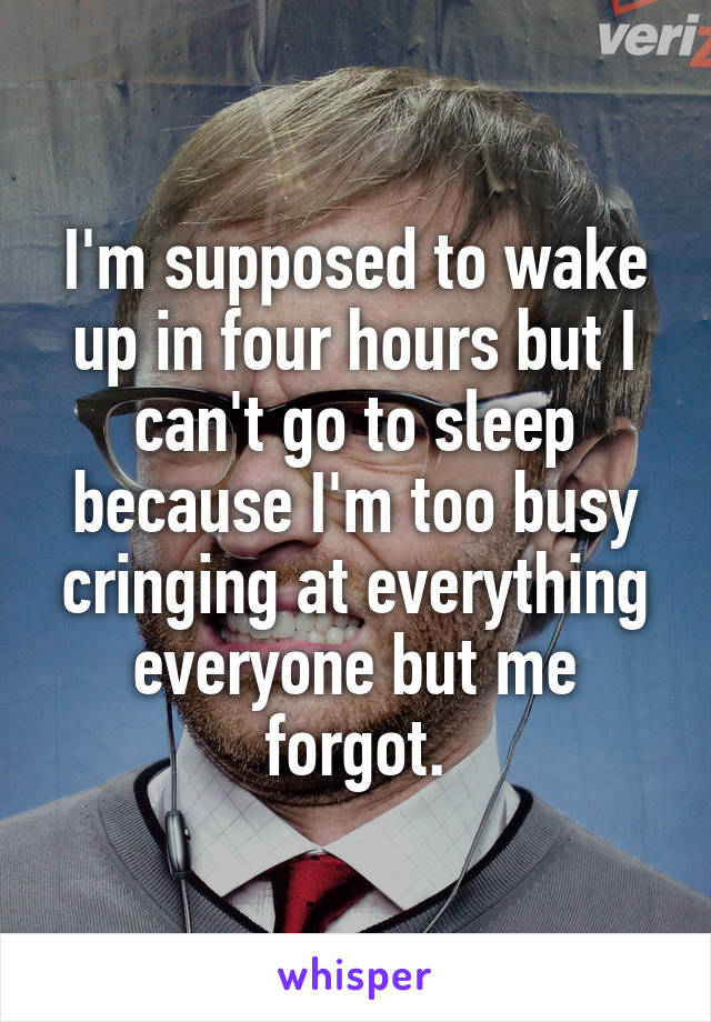 I'm supposed to wake up in four hours but I can't go to sleep because I'm too busy cringing at everything everyone but me forgot.