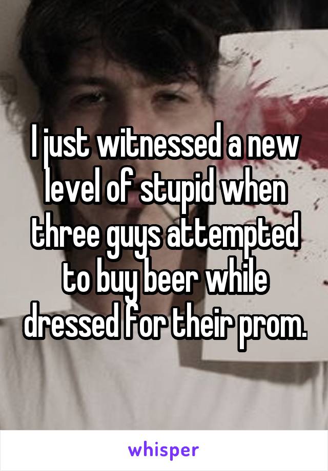 I just witnessed a new level of stupid when three guys attempted to buy beer while dressed for their prom.