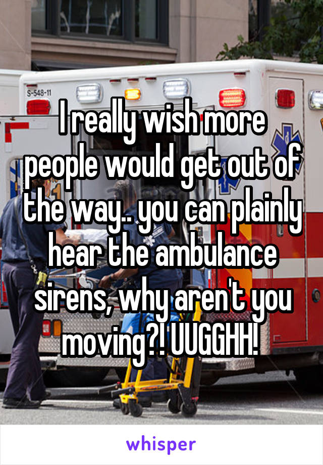 I really wish more people would get out of the way.. you can plainly hear the ambulance sirens, why aren't you moving?! UUGGHH! 