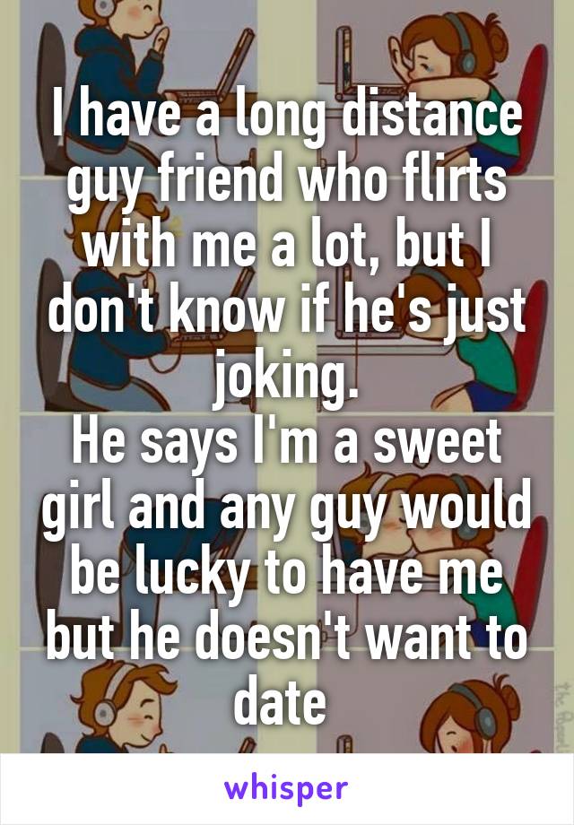 I have a long distance guy friend who flirts with me a lot, but I don't know if he's just joking.
He says I'm a sweet girl and any guy would be lucky to have me but he doesn't want to date 