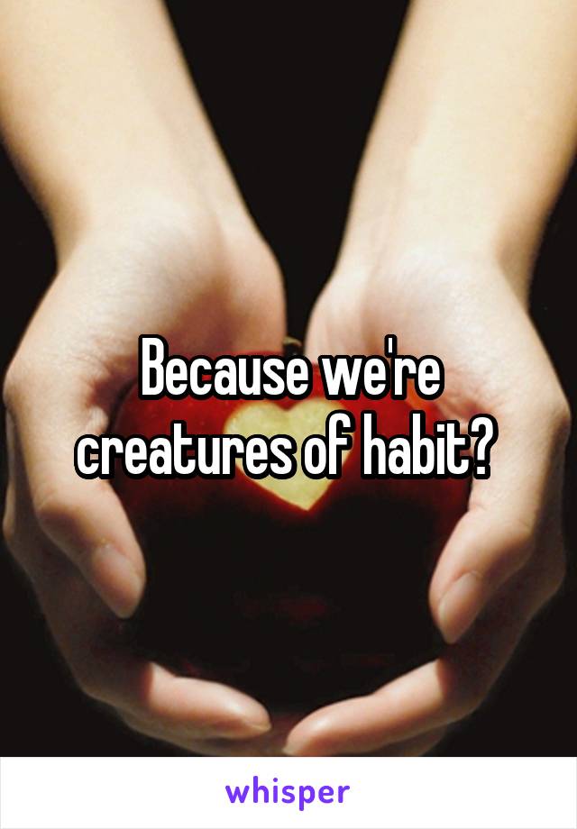 Because we're creatures of habit? 