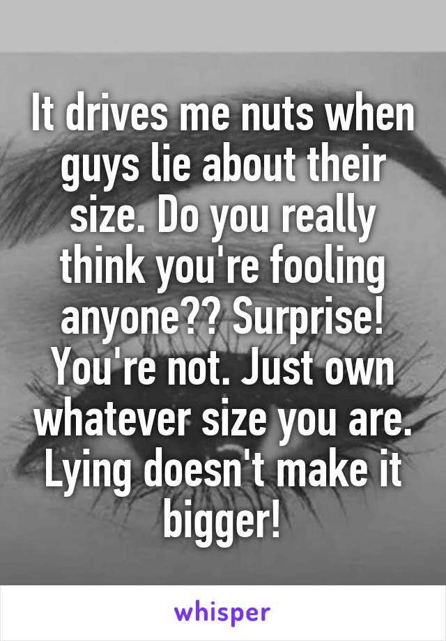 It drives me nuts when guys lie about their size. Do you really think you're fooling anyone?? Surprise! You're not. Just own whatever size you are. Lying doesn't make it bigger!