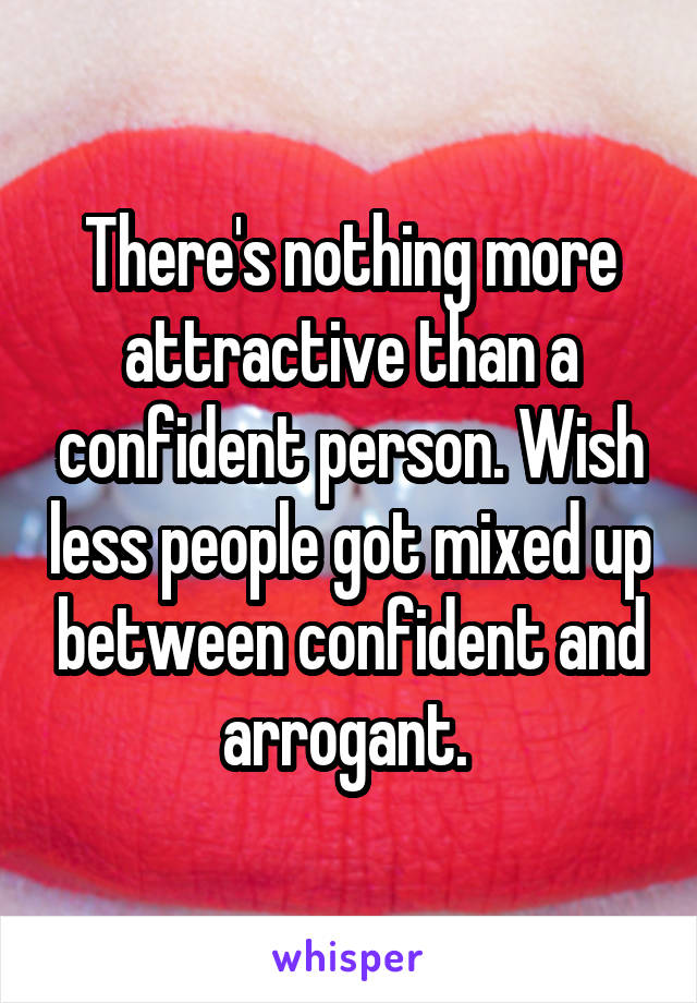 There's nothing more attractive than a confident person. Wish less people got mixed up between confident and arrogant. 