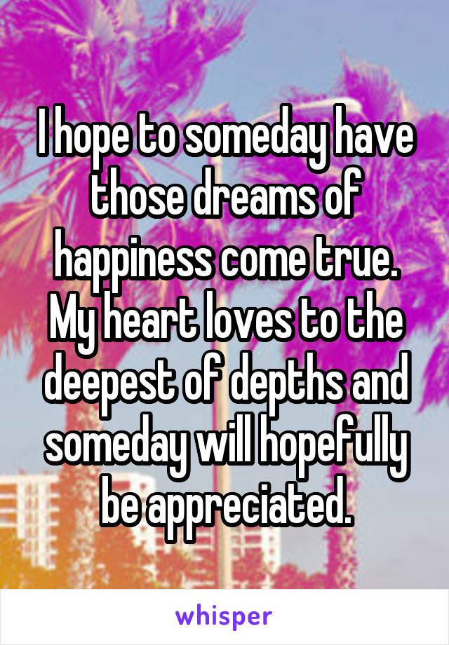 I hope to someday have those dreams of happiness come true. My heart loves to the deepest of depths and someday will hopefully be appreciated.