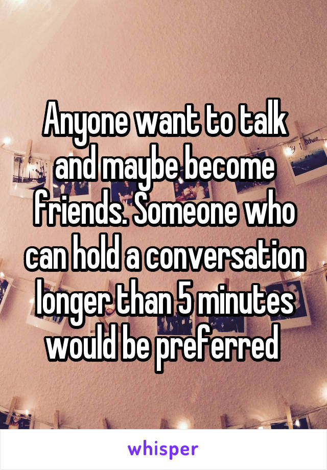 Anyone want to talk and maybe become friends. Someone who can hold a conversation longer than 5 minutes would be preferred 