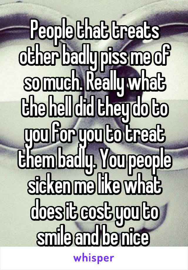 People that treats other badly piss me of so much. Really what the hell did they do to you for you to treat them badly. You people sicken me like what does it cost you to smile and be nice 