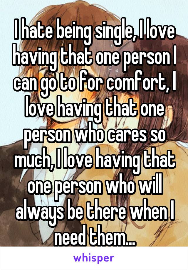 I hate being single, I love having that one person I can go to for comfort, I love having that one person who cares so much, I love having that one person who will always be there when I need them...