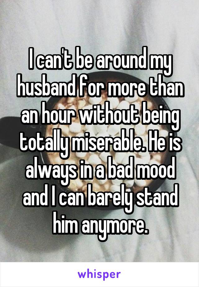 I can't be around my husband for more than an hour without being totally miserable. He is always in a bad mood and I can barely stand him anymore.