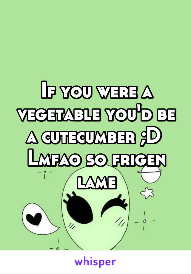 If you were a vegetable you'd be a cutecumber ;D 
Lmfao so frigen lame