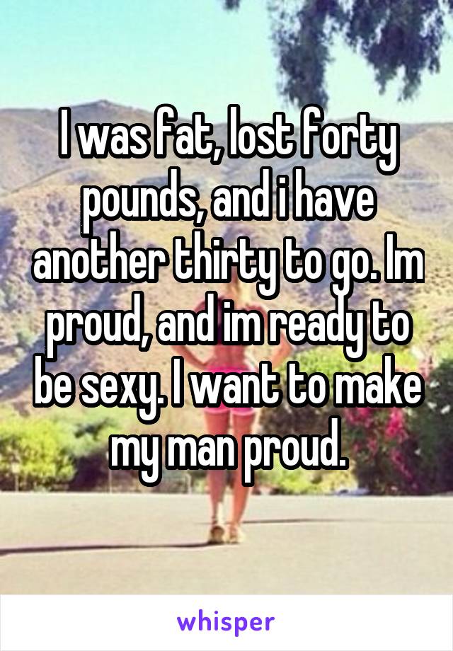 I was fat, lost forty pounds, and i have another thirty to go. Im proud, and im ready to be sexy. I want to make my man proud.
