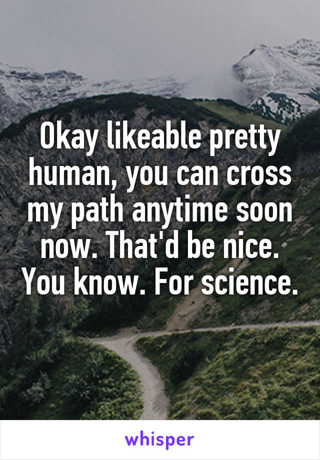 Okay likeable pretty human, you can cross my path anytime soon now. That'd be nice. You know. For science. 