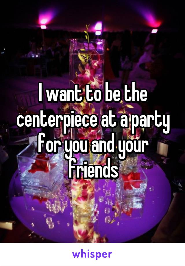 I want to be the centerpiece at a party for you and your friends