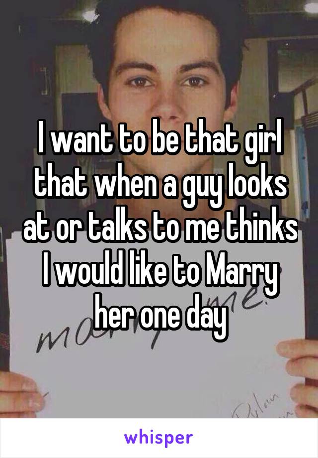 I want to be that girl that when a guy looks at or talks to me thinks I would like to Marry her one day