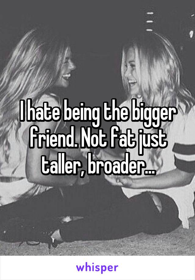 I hate being the bigger friend. Not fat just taller, broader...