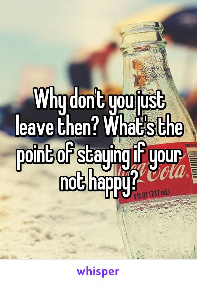 Why don't you just leave then? What's the point of staying if your not happy?