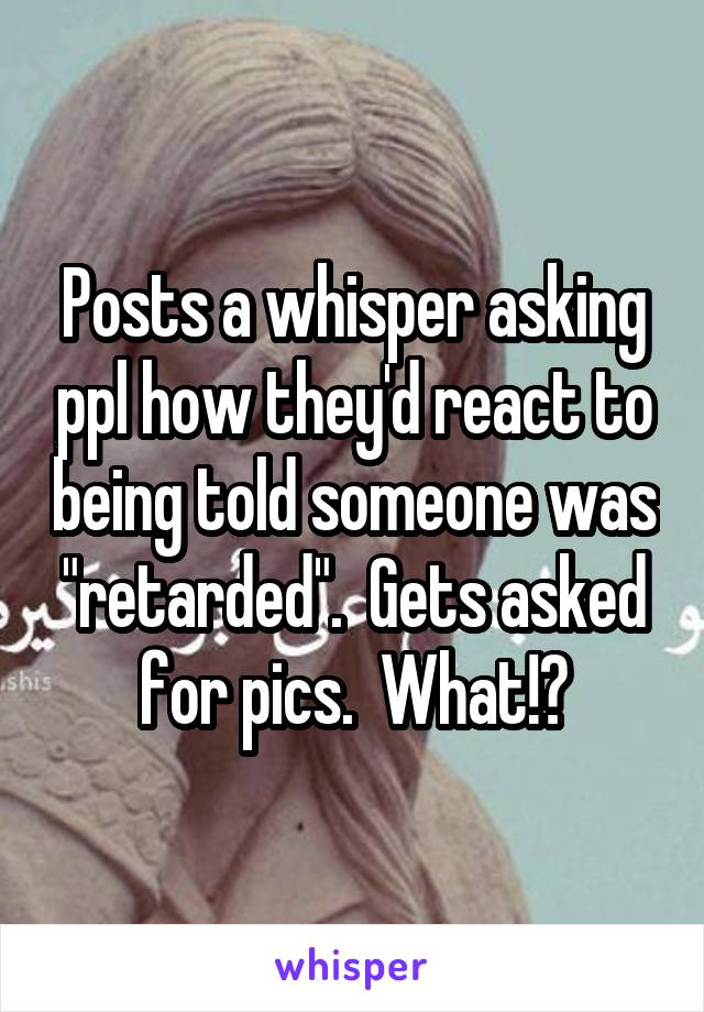 Posts a whisper asking ppl how they'd react to being told someone was "retarded".  Gets asked for pics.  What!?