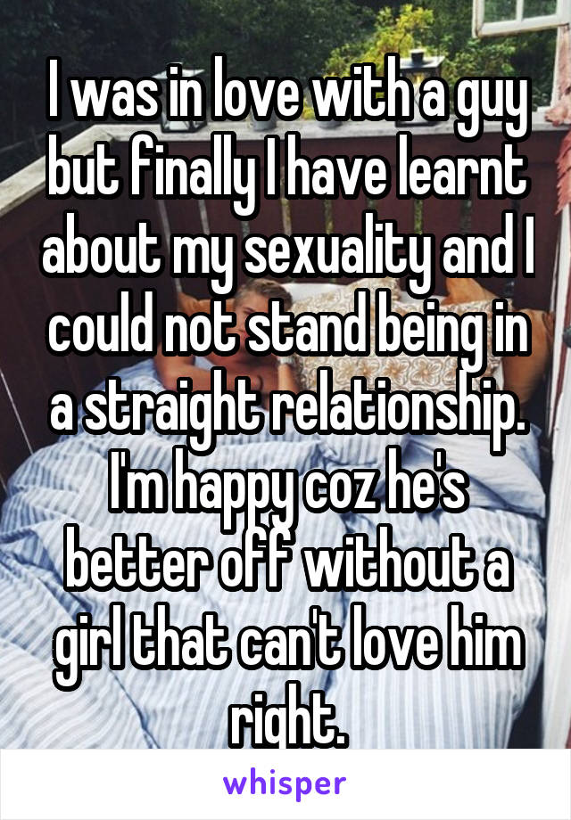 I was in love with a guy but finally I have learnt about my sexuality and I could not stand being in a straight relationship. I'm happy coz he's better off without a girl that can't love him right.