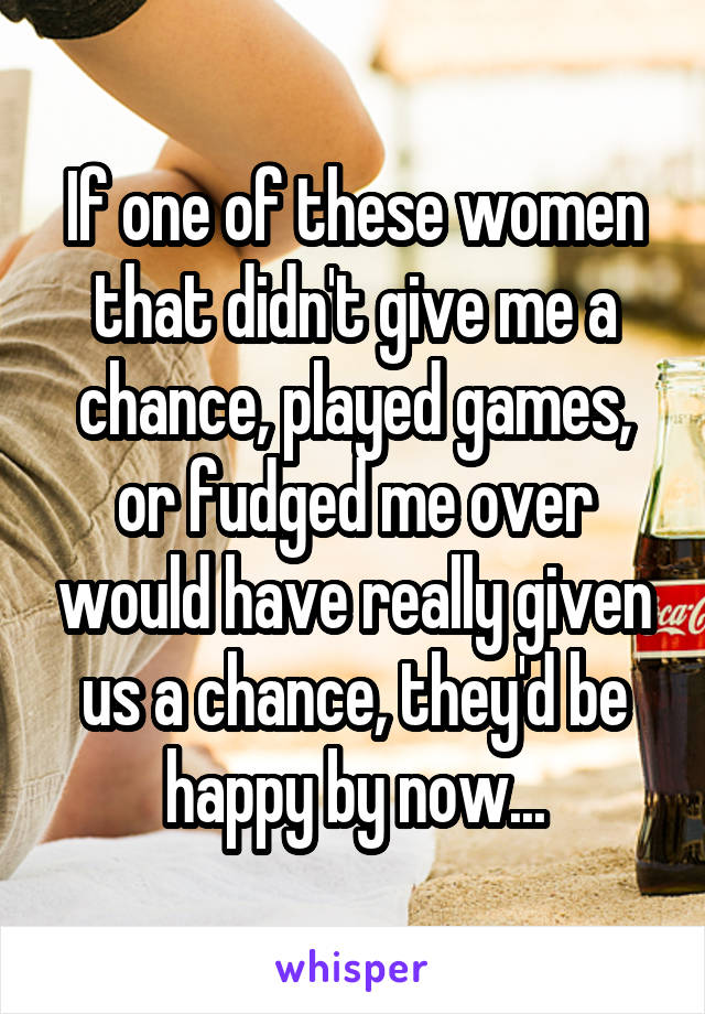 If one of these women that didn't give me a chance, played games, or fudged me over would have really given us a chance, they'd be happy by now...