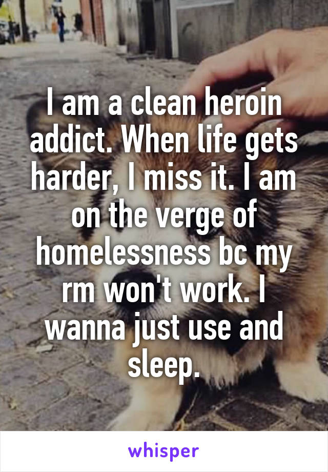 I am a clean heroin addict. When life gets harder, I miss it. I am on the verge of homelessness bc my rm won't work. I wanna just use and sleep.